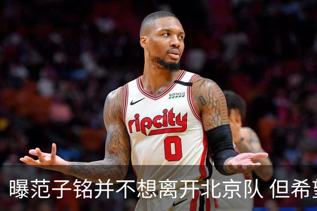曝范子铭并不想离开北京队 但希望有球打不想待废