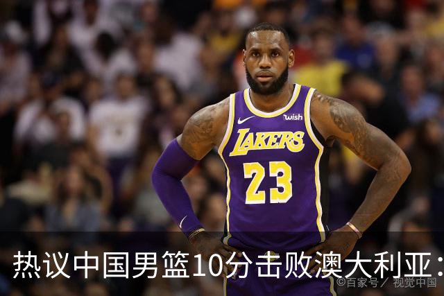 热议中国男篮10分击败澳大利亚：王俊杰崔永熙领衔锋线爆发引盛赞