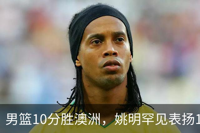 男篮10分胜澳洲，姚明罕见表扬1人像诺维茨基，20年噩梦终于醒了